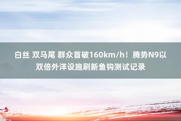 白丝 双马尾 群众首破160km/h！腾势N9以双倍外洋设施刷新鱼钩测试记录