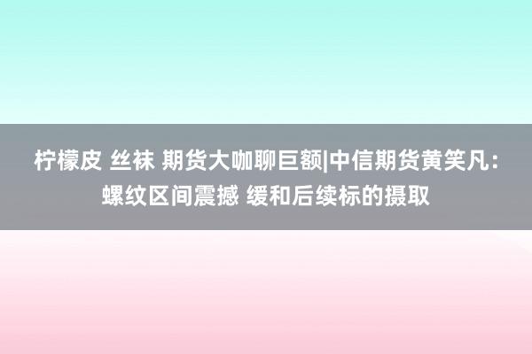 柠檬皮 丝袜 期货大咖聊巨额|中信期货黄笑凡：螺纹区间震撼 缓和后续标的摄取