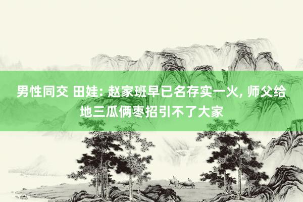 男性同交 田娃: 赵家班早已名存实一火， 师父给地三瓜俩枣招引不了大家