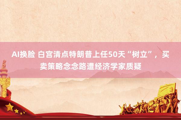 AI换脸 白宫清点特朗普上任50天“树立”，买卖策略念念路遭经济学家质疑