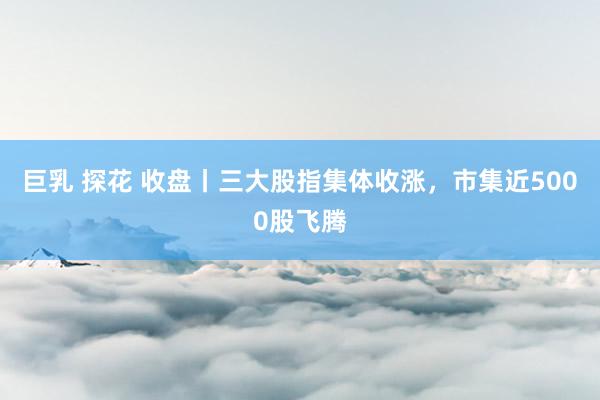 巨乳 探花 收盘丨三大股指集体收涨，市集近5000股飞腾
