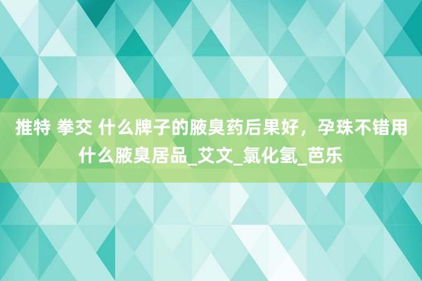 推特 拳交 什么牌子的腋臭药后果好，孕珠不错用什么腋臭居品_艾文_氯化氢_芭乐