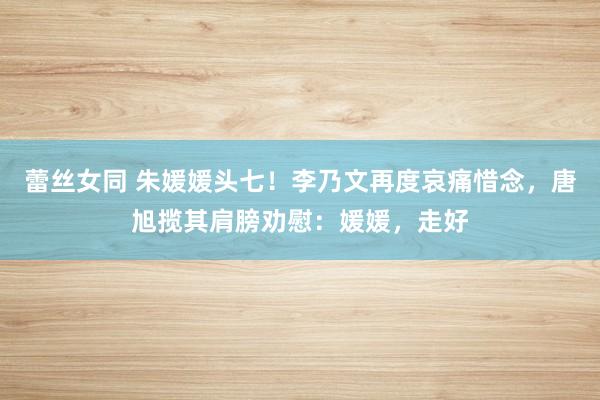 蕾丝女同 朱媛媛头七！李乃文再度哀痛惜念，唐旭揽其肩膀劝慰：媛媛，走好